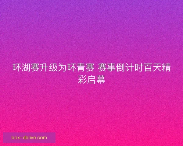环湖赛升级为环青赛 赛事倒计时百天精彩启幕