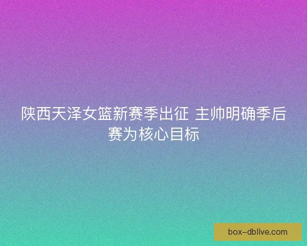 陕西天泽女篮新赛季出征 主帅明确季后赛为核心目标 陕西天泽女篮新赛季出征 主帅明确季后赛为核心目标