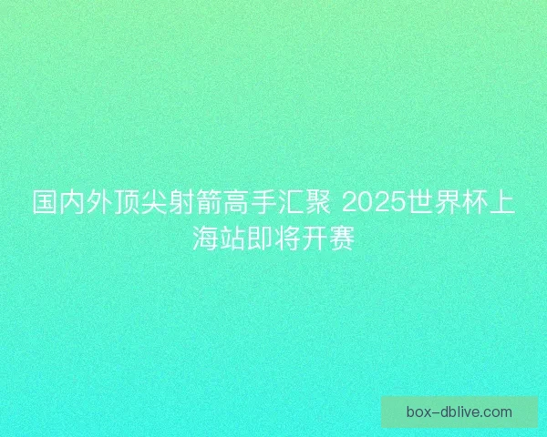 国内外顶尖射箭高手汇聚 2025世界杯上海站即将开赛