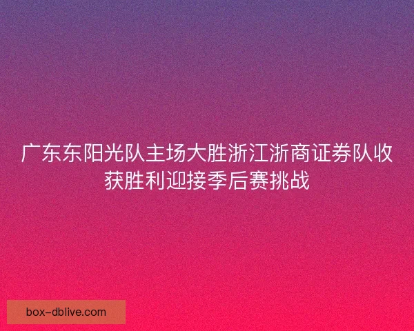 广东东阳光队主场大胜浙江浙商证券队收获胜利迎接季后赛挑战