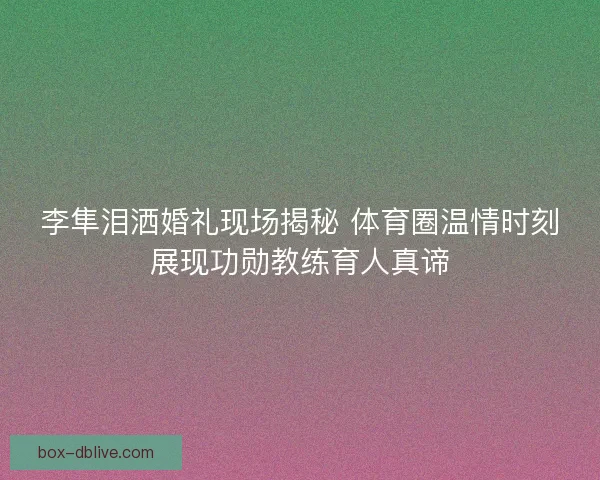 李隼泪洒婚礼现场揭秘 体育圈温情时刻展现功勋教练育人真谛