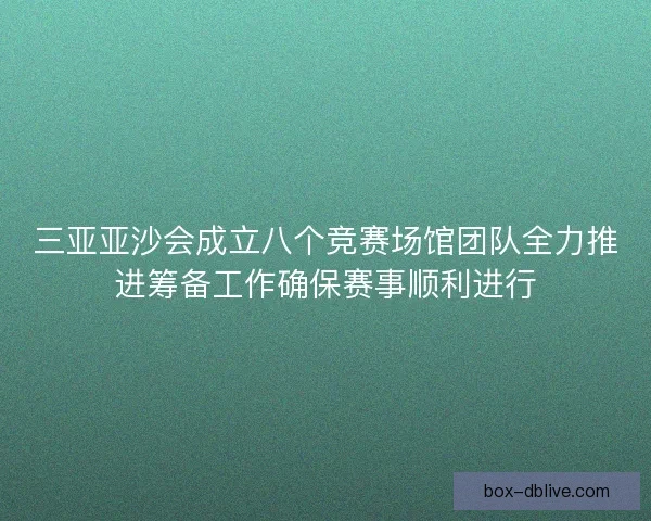 三亚亚沙会成立八个竞赛场馆团队全力推进筹备工作确保赛事顺利进行