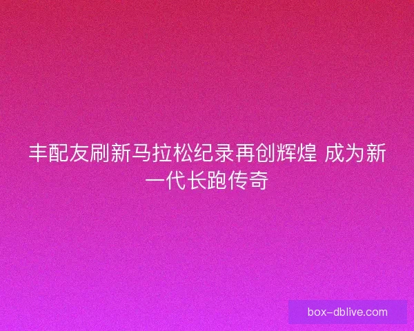 丰配友刷新马拉松纪录再创辉煌 成为新一代长跑传奇