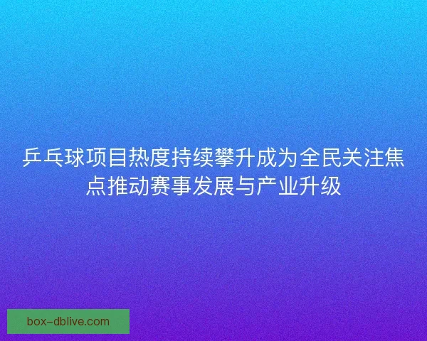 乒乓球项目热度持续攀升成为全民关注焦点推动赛事发展与产业升级