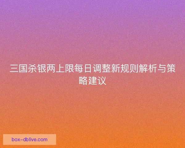 三国杀银两上限每日调整新规则解析与策略建议