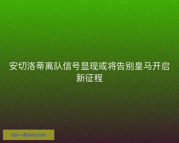 安切洛蒂离队信号显现或将告别皇马开启新征程